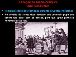 A REAÇÃO DA IGREJA CATÓLICA
CONTRAREFORMA
• Principais decisões tomadas durante a Contra-Reforma:
• No Concílio de Trento ficou decidido pelo primeiro grupo que
teriam que parar com os abusos, para que Igreja ganhasse
novamente seus fiéis.
 