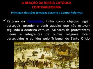 A REAÇÃO DA IGREJA CATÓLICA
CONTRAREFORMA
Principais decisões tomadas durante a Contra-Reforma:
Retorno da Inquisição: tinha como objetivo vigiar,
perseguir, prender e punir aqueles que não estavam
seguindo a doutrina católica. Milhares de protestantes,
judeus e integrantes de outras religiões foram
perseguidos e punidos pelo Tribunal do Santo Ofício.
 