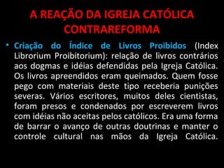 A REAÇÃO DA IGREJA CATÓLICA
CONTRAREFORMA
• Criação do Índice de Livros Proibidos (Index
Librorium Proibitorium): relação de livros contrários
aos dogmas e idéias defendidas pela Igreja Católica.
Os livros apreendidos eram queimados. Quem fosse
pego com materiais deste tipo receberia punições
severas. Vários escritores, muitos deles cientistas,
foram presos e condenados por escreverem livros
com idéias não aceitas pelos católicos. Era uma forma
de barrar o avanço de outras doutrinas e manter o
controle cultural nas mãos da Igreja Católica.
 