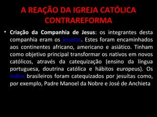 A REAÇÃO DA IGREJA CATÓLICA
CONTRAREFORMA
• Criação da Companhia de Jesus: os integrantes desta
companhia eram os jesuítas. Estes foram encaminhados
aos continentes africano, americano e asiático. Tinham
como objetivo principal transformar os nativos em novos
católicos, através da catequização (ensino da língua
portuguesa, doutrina católica e hábitos europeus). Os
índios brasileiros foram catequizados por jesuítas como,
por exemplo, Padre Manoel da Nobre e José de Anchieta
 