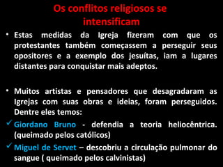 Os conflitos religiosos se
intensificam
• Estas medidas da Igreja fizeram com que os
protestantes também começassem a perseguir seus
opositores e a exemplo dos jesuítas, iam a lugares
distantes para conquistar mais adeptos.
• Muitos artistas e pensadores que desagradaram as
Igrejas com suas obras e ideias, foram perseguidos.
Dentre eles temos:
Giordano Bruno - defendia a teoria heliocêntrica.
(queimado pelos católicos)
Miguel de Servet – descobriu a circulação pulmonar do
sangue ( queimado pelos calvinistas)
 