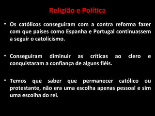 Religião e Política
• Os católicos conseguiram com a contra reforma fazer
com que países como Espanha e Portugal continuassem
a seguir o catolicismo.
• Conseguiram diminuir as críticas ao clero e
conquistaram a confiança de alguns fiéis.
• Temos que saber que permanecer católico ou
protestante, não era uma escolha apenas pessoal e sim
uma escolha do rei.
 