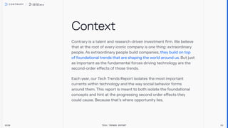 Contrary is a talent and research-driven investment firm. We believe
that at the root of every iconic company is one thing: extraordinary
people.As extraordinary people build companies,
But just
as important as the fundamental forces driving technology are the
second-order effects of those trends.
they build on top
of foundational trends that are shaping the world around us.
Each year, our Tech Trends Report isolates the most important
currents within technology and the way social behavior forms
around them.This report is meant to both isolate the foundational
concepts and hint at the progressing second order effects they
could cause. Because that’s where opportunity lies.
Context
2026 Tech Trends Report 01
 
