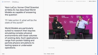 Y
ann LeCun, former Chief Scientist
at Meta Al, has described World
Models as capable of answering
the question


"If I take action X, what will be the
state of the world?"


World Models are particularly
suited to research that requires
simulating complex physical
environments with lower volumes
of existing data. Such applications
range from protein folding and
particle physics simulations to
testing space or underwater
operations.
World Models
2026 Tech Trends Report 24
Y
ann LeCun speaking at VivaT
ech Paris in June 2025
 