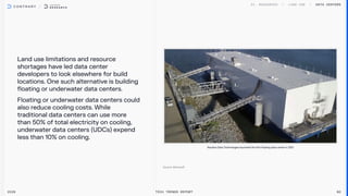 Land use limitations and resource
shortages have led data center
developers to look elsewhere for build
locations. One such alternative is building
floating or underwater data centers.

Floating or underwater data centers could
also reduce cooling costs. While
traditional data centers can use more
than 50% of total electricity on cooling,
underwater data centers (UDCs) expend
less than 10% on cooling.
Data centers
2026 Tech Trends Report 80
Nautilus Data Technologies launched the first floating data center in 2021
 