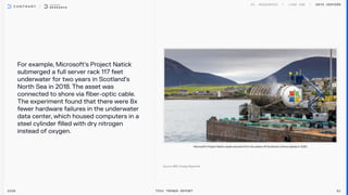 For example, Microsoft’s Project Natick
submerged a full server rack 117 feet
underwater for two years in Scotland’s
North Sea in 2018. The asset was
connected to shore via fiber-optic cable.
The experiment found that there were 8x
fewer hardware failures in the underwater
data center, which housed computers in a
steel cylinder filled with dry nitrogen
instead of oxygen.
Data centers
2026 Tech Trends Report 81
Microsoft’s Project Natick vessel removed from the waters off Scotland's Orkney Islands in 2020
 