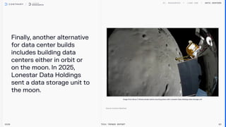 Finally, another alternative
for data center builds
includes building data
centers either in orbit or
on the moon. In 2025,
Lonestar Data Holdings
sent a data storage unit to
the moon.
Data centers
2026 Tech Trends Report 83
Image from Nova-CAthena lander before touching down with Lonestar Data Holdings data storage unit
 