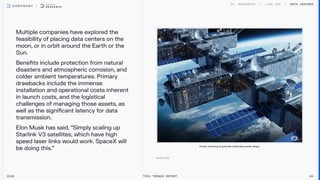 Multiple companies have explored the
feasibility of placing data centers on the
moon, or in orbit around the Earth or the
Sun.

Benefits include protection from natural
disasters and atmospheric corrosion, and
colder ambient temperatures. Primary
drawbacks include the immense
installation and operational costs inherent
in launch costs, and the logistical
challenges of managing those assets, as
well as the significant latency for data
transmission.  

Elon Musk has said, “Simply scaling up
Starlink V3 satellites, which have high
speed laser links would work. SpaceX will
be doing this.”
Data centers
2026 Tech Trends Report 84
Artistic rendering of potential orbital data center design.
 