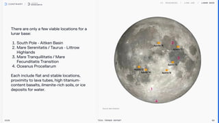 There are only a few viable locations for a
lunar base:


South Pole - Aitken Basin

Mare Serenitatis / Taurus - Littrow
Highlands

Mare Tranquillitatis / Mare
Fecunditatis Transition

Oceanus Procellarum


Each include flat and stable locations,
proximity to lava tubes, high titanium-
content basalts, ilmenite-rich soils, or ice
deposits for water.

2026 Tech Trends Report 86
Lunar Base
 
