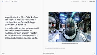 In particular, the Moon’s lack of an
atmosphere allows solar winds to
bombard the surface with large
quantities of Helium-3.

It is believed that this isotope could
provider a safer approach to
nuclear energy in a fusion reactor
as its not radioactive and wouldn’t
produce dangerous nuclear waste.
2026 Tech Trends Report 87
Fusion reactor experiments using Helium-3 at MIT
Lunar Base
 