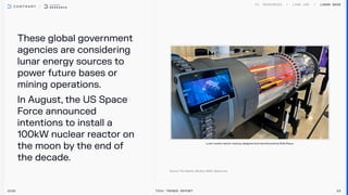 Theseglobalgovernment
agenciesareconsidering
lunarenergysourcesto
powerfuturebasesor
miningoperations. 

InAugust,theUSSpace
Forceannounced
intentionstoinstalla
100kWnuclearreactoron
themoonbytheendof
thedecade.
2026 Tech Trends Report 93
Lunar Base
Lunarnuclearreactormockup,designedandmanufacturedbyRollsRoyce.
 