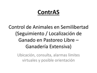 ContrAS
Control de Animales en Semilibertad
(Seguimiento / Localización de
Ganado en Pastoreo Libre –
Ganadería Extensiva)
Ubicación, consulta, alarmas límites
virtuales y posible orientación
 