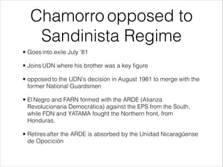 Chamorro opposed to
Sandinista Regime
• Goes into exile July '81
• Joins UDN where his brother was a key ﬁgure
• opposed to the UDN's decision in August 1981 to merge with the
former National Guardsmen
• El Negro and FARN formed with the ARDE (Alianza
Revolucionaria Democrática) against the EPS from the South,
while FDN and YATAMA fought the Northern front, from
Honduras.
• Retires after the ARDE is absorbed by the Unidad Nicaragüense
de Opocición
 
