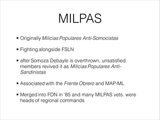 MILPAS
• Originally Milicias Populares Anti-Somocistas
• Fighting alongside FSLN
• after Somoza Debayle is overthrown, unsatisﬁed
members revived it as Milicias Populares Anti-
Sandinistas
• Associated with the Frente Obrero and MAP-ML
• Merged into FDN in '85 and many MILPAS vets. were
heads of regional commands
 