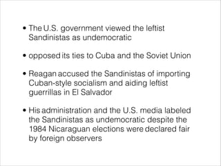 • The U.S. government viewed the leftist
Sandinistas as undemocratic
• opposed its ties to Cuba and the Soviet Union
• Reagan accused the Sandinistas of importing
Cuban-style socialism and aiding leftist
guerrillas in El Salvador
• His administration and the U.S. media labeled
the Sandinistas as undemocratic despite the
1984 Nicaraguan elections were declared fair
by foreign observers
 