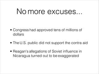 No more excuses...
• Congress had approved tens of millions of
dollars
• The U.S. public did not support the contra aid
• Reagan's allegations of Soviet inﬂuence in
Nicaragua turned out to be exaggerated
 