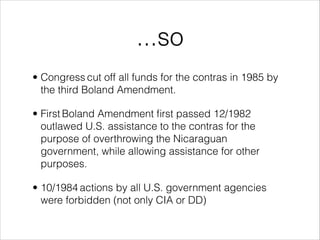 ...so
• Congress cut off all funds for the contras in 1985 by
the third Boland Amendment.
• First Boland Amendment ﬁrst passed 12/1982
outlawed U.S. assistance to the contras for the
purpose of overthrowing the Nicaraguan
government, while allowing assistance for other
purposes.
• 10/1984 actions by all U.S. government agencies
were forbidden (not only CIA or DD)
 