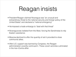 Reagan insists
• President Reagan claimed Nicaragua was "an unusual and
extraordinary threat to the national security and foreign policy of the
United States" and declared a "national emergency"
• He imposed a trade embargo to "deal with that threat"
• Nicaragua was isolated from the West, forcing the Sandinistas to rely
Eastern assistance.
• Moscow declined to offer the quantity of aid it provided to close
communist allies.
• After U.S. support was banned by Congress, the Reagan
administration covertly continued it. These covert activities culminated
in the Iran–Contra affair.
 