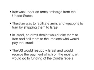 • Iran was under an arms embargo from the
United States
• The plan was to facilitate arms and weapons to
Iran by shipping them to Israel
• In Israel, an arms dealer would take them to
Iran and sell them to the Iranians who would
pay the Israeli
• The US would resupply Israel and would
receive the payment which on the most part
would go to funding of the Contra rebels
 
