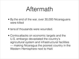 Aftermath
• By the end of the war, over 30,000 Nicaraguans
were killed
• tens of thousands were wounded.
• Contra attacks on economic targets and the
U.S. embargo devastated the country's
agricultural system and infrastructural facilities
— making Nicaragua the poorest country in the
Western Hemisphere next to Haiti
 