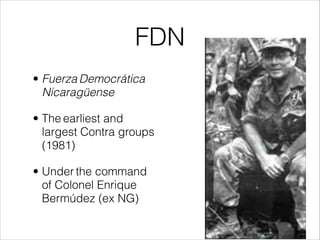 FDN
• Fuerza Democrática
Nicaragüense
• The earliest and
largest Contra groups
(1981)
• Under the command
of Colonel Enrique
Bermúdez (ex NG)
 