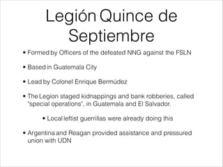 Legión Quince de
Septiembre
• Formed by Ofﬁcers of the defeated NNG against the FSLN
• Based in Guatemala City
• Lead by Colonel Enrique Bermúdez
• The Legion staged kidnappings and bank robberies, called
"special operations", in Guatemala and El Salvador.
• Local leftist guerrillas were already doing this
• Argentina and Reagan provided assistance and pressured
union with UDN
 