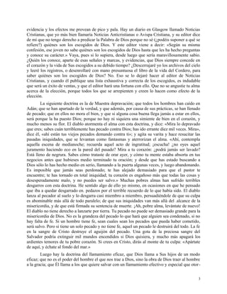 evidencia y los efectos me provean de pico y pala. Hay un diario en Glasgow llamado Noticias
Cristianas, que yo más bien llamaría Noticias Anticristianas o Avispa Cristiana, y su editor dice
de mí que no tengo derecho a predicar la Palabra de Dios porque no sé (¿podéis suponer a qué se
refiere?) quiénes son los escogidos de Dios. Y este editor viene a decir: «Según su misma
confesión, ese joven no sabe quiénes son los escogidos de Dios hasta que les ha hecho preguntas
y conoce su carácter.» Vaya, pues si lo supiera, desde luego que sería maravillosamente sabio.
¿Quién los conoce, aparte de esas señales y marcas, y evidencias, que Dios siempre concede en
el corazón y la vida de Sus escogidos a su debido tiempo? ¿Descerrajaré yo los archivos del cielo
y leeré los registros, o desenrollaré con mano presuntuosa el libro de la vida del Cordero, para
saber quiénes son los escogidos de Dios? No. Eso se lo dejaré hacer al editor de Noticias
Cristianas, y cuando él publique una lista exhaustiva y correcta de los escogidos, es indudable
que será un éxito de ventas, y que el editor hará una fortuna con ello. Que no se angustie tu alma
acerca de la elección, porque todos los que se arrepienten y creen lo hacen como efecto de la
elección.
La siguiente doctrina es la de Muestra depravación; que todos los hombres han caído en
Adán; que se han apartado de la verdad, y que además, por causa de sus prácticas, se han llenado
de pecado; que en ellos no mora el bien, y que si alguna cosa buena llega jamás a estar en ellos,
será porque la ha puesto Dios; porque no hay ni siquiera una simiente de bien en el corazón, y
mucho menos su flor. El diablo atormenta el alma con esta doctrina, y dice: «Mira lo depravado
que eres; sabes cuán terriblemente has pecado contra Dios; has ido errante diez mil veces. Mira»,
dice él, «ahí están tus viejos pecados demando contra ti»; y agita su varita y hace resucitar las
pasadas iniquidades, que se levantan como fantasmas y aterrorizan el alma. «Ahí, contempla
aquella escena de medianoche; recuerda aquel acto de ingratitud; ¡escucha! ¿no oyes aquel
juramento haciendo eco en la pared del pasado? Mira a tu corazón: ¿podrá jamás ser lavado?
Está lleno de negrura. Sabes cómo trataste de orar ayer, y cómo tu mente estaba absorta en tus
negocios antes que hubieses medio terminado tu oración; y desde que has estado buscando a
Dios sólo lo has hecho medio en serio, llamando a la puerta algunas veces, y luego abandonando.
Es imposible que jamás seas perdonado; te has alejado demasiado para que el pastor te
encuentre; te has tornado en total iniquidad; tu corazón es engañoso más que todas las cosas y
desesperadamente malo, y no puedes ser salvo.» Muchas pobres almas han sufrido terribles
desgarros con esta doctrina. He sentido algo de ello yo mismo, en ocasiones en que he pensado
que iba a quedar desgarrado en. pedazos por el terrible recuerdo de lo que había sido. El diablo
lanza al pecador al suelo y lo desgarra casi miembro a miembro, persuadiéndole de que su culpa
es abominable más allá de todo paralelo; de que sus iniquidades van más allá del .alcance de la
misericordia, y de que está firmada su sentencia de muerte. ¡Ah, pobre alma, levántate de nuevo!
El diablo no tiene derecho a lanzarte por tierra. Tu pecado no puede ser demasiado grande para la
misericordia de Dios. No es la grandeza del pecado lo que hará que alguien sea condenado, si no
hay falta de fe. Si un hombre tiene fe, sean cuales sean los pecados que pueda haber cometido,
será salvo. Pero si tiene un solo pecado y no tiene fe, aquel un pecado le destruirá del todo. La fe
en la sangre de Cristo destruye el aguijón del pecado. Una gota de la preciosa sangre del
Salvador podría extinguir mil mundos encendidos si Dios quisiera, y mucho más apagará los
ardientes temores de tu pobre corazón. Si crees en Cristo, dirás al monte de tu culpa: «Apártate
de aquí, y échate al fondo del mar.»
Luego hay la doctrina del llamamiento eficaz, que Dios llama a Sus hijos de un modo
eficaz; que no es el poder del hombre el que nos trae a Dios, sino la obra de Dios traer al hombre
a la gracia; que Él llama a los que quiere salvar con un llamamiento efectivo y especial que otor-
3
 