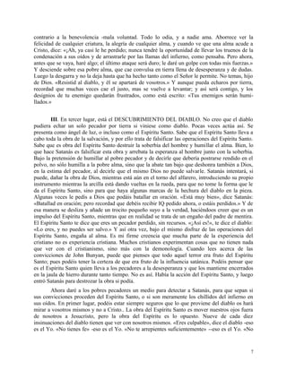 contrario a la benevolencia -mala voluntad. Todo lo odia, y a nadie ama. Aborrece ver la
felicidad de cualquier criatura, la alegría de cualquier alma, y cuando ve que una alma acude a
Cristo, dice: «¡Ah, ya casi le he perdido; nunca tendré la oportunidad de llevar los truenos de la
condenación a sus oídos y de arrastrarle por las llamas del infierno, como pensaba. Pero ahora,
antes que se vaya, haré algo; el último ataque será duro; le daré un golpe con todas mis fuerzas.»
Y desciende sobre esa pobre alma, que cae convulsa en tierra llena de desesperanza y de dudas.
Luego la desgarra y no la deja hasta que ha hecho tanto como el Señor le permite. No temas, hijo
de Dios. «Resistid al diablo, y él se apartará de vosotros.» Y aunque pueda echaros por tierra,
recordad que muchas veces cae el justo, mas se vuelve a levantar; y así será contigo, y los
designios de tu enemigo quedarán frustrados, como está escrito: «Tus enemigos serán humi-
llados.»
III. En tercer lugar, está el DESCUBRIMIENTO DEL DIABLO. No creo que el diablo
pudiera echar un solo pecador por tierra si viniese como diablo. Pocas veces actúa así. Se
presenta como ángel de luz, o incluso como el Espíritu Santo. Sabe que el Espíritu Santo lleva a
cabo toda la obra de la salvación, y por ello trata de falsificar las operaciones del Espíritu Santo.
Sabe que es obra del Espíritu Santo destruir la soberbia del hombre y humillar el alma. Bien, lo
que hace Satanás es falsificar esta obra y arrebata la esperanza al hombre junto con la soberbia.
Bajo la pretensión de humillar al pobre pecador y de decirle que debería postrarse rendido en el
polvo, no sólo humilla a la pobre alma, sino que la abate tan bajo que deshonra también a Dios,
en la estima del pecador, al decirle que el mismo Dios no puede salvarle. Satanás intentará, si
puede, dañar la obra de Dios, mientras está aún en el torno del alfarero, introduciendo su propio
instrumento mientras la arcilla está dando vueltas en la rueda, para que no tome la forma que le
da el Espíritu Santo, sino para que haya algunas marcas de la hechura del diablo en la pieza.
Algunas veces le pedís a Dios que podáis batallar en oración. «Está muy bien», dice Satanás:
«Batallad en oración; pero recordad que debéis recibir IQ pedido ahora, o estáis perdidos.» Y de
esa manera se desliza y añade un trocito pequeño suyo a la verdad, haciéndoos creer que es un
impulso del Espíritu Santo, mientras que en realidad se trata de un engaño del padre de mentira.
El Espíritu Santo te dice que eres un pecador perdido, sin recursos. «¡Así es!», te dice el diablo:
«Lo eres, y no puedes ser salvo.» Y así otra vez, bajo el mismo disfraz de las operaciones del
Espíritu Santo, engaña al alma. Es mi firme creencia que mucha parte de la experiencia del
cristiano no es experiencia cristiana. Muchos cristianos experimentan cosas que no tienen nada
que ver con el cristianismo, sino más con la demonología. Cuando lees acerca de las
convicciones de John Bunyan, puede que pienses que todo aquel terror era fruto del Espíritu
Santo; pues podéis tener la certeza de que era fruto de la influencia satánica. Podéis pensar que
es el Espíritu Santo quien lleva a los pecadores a la desesperanza y que los mantiene encerrados
en la jaula de hierro durante tanto tiempo. No es así. Había la acción del Espíritu Santo, y luego
entró Satanás para destrozar la obra si podía.
Ahora daré a los pobres pecadores un medio para detectar a Satanás, para que sepan si
sus convicciones proceden del Espíritu Santo, o si son meramente los chillidos del infierno en
sus oídos. En primer lugar, podéis estar siempre seguros que lo que proviene del diablo os hará
mirar a vosotros mismos y no a Cristo.. La obra del Espíritu Santo es mover nuestros ojos fuera
de nosotros a Jesucristo, pero la obra del Espíritu es lo opuesto. Nueve de cada diez
insinuaciones del diablo tienen que ver con nosotros mismos. «Eres culpable», dice el diablo -eso
es el Yo. «No tienes fe» -eso es el Yo. «No te arrepientes suficientemente» --eso es el Yo. «No
7
 