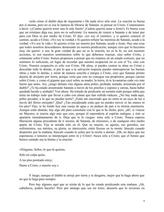 verás cómo el diablo deja de inquietarte.» De nada sirve sólo orar. La oración es buena
por sí misma, pero no es ésa la manera de librarse de Satanás: es pensar en Cristo. Comenzamos
a decir: «¡Cuánto querría tener una fe más fuerte! ¡Cuánto querría amar a Jesús!» Es buena cosa
que un cristiano diga eso, pero no es suficiente. La manera de vencer a Satanás y de tener paz
para con Dios es por medio de Cristo. El dijo: «yo soy el camino», y si quieres conocer el
camino, acude a Cristo. «Yo soy la verdad.» Si quieres refutar las mentiras de Satanás, acude a la
verdad. «Yo soy la vida.» Si quieres evitar ser muerto por Satanás, acude a Jesús. Hay una cosa
que todos nosotros descuidamos demasiado en nuestra predicación, aunque creo que lo hacemos
muy sin querer: o sea, la gran verdad de que no es la oración, no es la fe, no son nuestras
acciones, ni son nuestros sentimientos sobre lo que debemos reposar, sino sobre Cristo, y
solamente sobre Cristo. Somos propensos a pensar que no estamos en un estado correcto, que no
sentimos lo suficiente, en lugar de recordar que nuestra ocupación no es con el Yo, sino con
Cristo. Nuestra ocupación es sólo con Cristo. Oh alma, si puedes centrar tu alma en Cristo y
descuidar todo lo demás, si por lo que a tu salvación respecta puedes menospreciar las buenas
obras y todo lo demás, y mirar de manera sencilla e íntegra a Cristo, creo que Satanás pronto
dejaría de arrojarte por tierra, porque vería que esto no consigue sus propósitos, porque caerías
sobre Cristo, y como el gigante que cayó sobre su madre, la tierra, tú te levantarías cada vez más
fuerte que antes. Así, ¿tengo delante mío alguna alma pobre, probada, tentada, arrastrada por el
diablo? ¿Te ha estado arrastrando Satanás a través de los pinchos y espinos y zarzas, hasta haber
quedado herido y arañado? Ven ahora. He tratado de predicarte un sermón rudo porque sabía que
tenía un trabajo rudo que llevar a cabo con almas que han sufrido rudezas. ¿No hay nada aquí,
pobre pecador, a lo que no puedas asirte? ¿Estás tan encerrado que no entra ni un rayo de luz a
través del férreo enrejado? ¡Qué! ¿Tan encadenado estás que no puedes mover ni las manos ni
los pies? Oye, te he traído hoy una vasija de agua y un pedazo de pan a tu misma mazmorra.
Aunque estás abatido, hay algo ahí para consolarte con lo que te he dicho; pero, ¡ah!, si viniese
mi Maestro, te traería algo más que esto, porque él reprendería al espíritu maligno, y éste se
apartaría inmediatamente de ti. Deja que te lo ruegue: mira sólo a Cristo. Nunca esperes
liberación alguna procedente de ti mismo, de Satanás, de ministros, o de cualquier otro medio
aparte de Cristo. Fija tu mirada sólo en él. Que su muerte, su agonía, sus gemidos, sus
sufrimientos, sus méritos, su gloria, su intercesión, estén frescas en tu mente: búscale cuando
despiertes por la mañana; búscale cuando te eches por la noche a dormir. ¡Oh, no dejes que tus
esperanzas o temores se interpongan entre tú y Cristo!; busca sólo a Cristo; que el himno que
hemos cantado sea tu himno y tu oración:
«Niégame, Señor, lo que tú quieras,
Sólo mi culpa quita;
A tus pies postrado estoy;
Dame a Cristo, o muerto soy.»
Y luego, aunque el diablo te arroje por tierra y te desgarre, mejor que lo haga ahora que
no que lo haga para siempre.
Pero hay algunos aquí que se reirán de lo que he estado predicando esta mañana. ¡Ah,
caballeros, podéis hacerlo! Pero por amargo que sea mi texto, desearía que lo tuvierais en
9
 