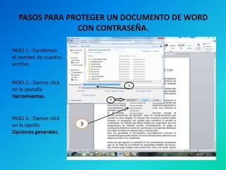 PASOS PARA PROTEGER UN DOCUMENTO DE WORD
CON CONTRASEÑA.
PASO 1.- Escribimos
el nombre de nuestro
archivo.
PASO 2.- Damos click
en la pestaña
Herramientas.

PASO 3.- Damos click
en la opción
Opciones generales.

3

 