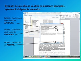Después de que dimos un click en opciones generales,
aparecerá el siguiente recuadro:
PASO 4.- Escribimos la
contraseña de
APERTURA.
PASO 5.- Escribimos la
contraseña de
ESCRITURA.

PASO 6.- Damos click
en ACEPTAR.

 