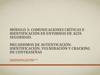 MÓDULO 3: COMUNICACIONES CRÍTICAS E
IDENTIFICACIÓN EN ENTORNOS DE ALTA
SEGURIDAD.
MECANISMOS DE AUTENTICACIÓN-
IDENTIFICACIÓN. VULNERACIÓN Y CRACKING
DE CONTRASEÑAS
ALEJANDRO RAMOS – SEPTIEMBRE 2013
WWW.SECURITYBYDEFAULT.COM
 