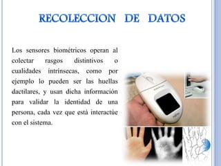 Los sensores biométricos operan al
colectar rasgos distintivos o
cualidades intrínsecas, como por
ejemplo lo pueden ser las huellas
dactilares, y usan dicha información
para validar la identidad de una
persona, cada vez que está interactúe
con el sistema.
 