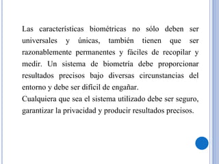 Las características biométricas no sólo deben ser
universales y únicas, también tienen que ser
razonablemente permanentes y fáciles de recopilar y
medir. Un sistema de biometría debe proporcionar
resultados precisos bajo diversas circunstancias del
entorno y debe ser difícil de engañar.
Cualquiera que sea el sistema utilizado debe ser seguro,
garantizar la privacidad y producir resultados precisos.
 