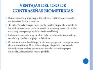  Es más cómoda y segura que los sistemas tradicionales como las
contraseñas, llaves, o tarjetas.
 Es más cómoda porque no se puede perder ya que el elemento de
identificación es una parte de nosotros mismos y no un elemento
externo (como por ejemplo las tarjetas o llaves).
 La biometría es más segura: al no haber contraseña, no puede ser
olvidada y resulta compleja de falsificar.
 Económicamente también presenta ventajas ya que no supone coste
de mantenimiento. Al no haber ningún dispositivo externo de
identificación, no hay que renovarlo cada cierto tiempo por
caducidad, desperfecto, robo o pérdida.
 