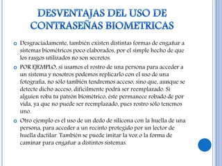  Desgraciadamente, también existen distintas formas de engañar a
sistemas biométricos poco elaborados, por el simple hecho de que
los rasgos utilizados no son secretos.
 POR EJEMPLO, si usamos el rostro de una persona para acceder a
un sistema y nosotros podemos replicarlo con el uso de una
fotografía, no sólo también tendremos acceso, sino que, aunque se
detecte dicho acceso, difícilmente podrá ser reemplazado. Si
alguien roba tu patrón biométrico, éste permanece robado de por
vida, ya que no puede ser reemplazado, pues rostro sólo tenemos
uno.
 Otro ejemplo es el uso de un dedo de silicona con la huella de una
persona, para acceder a un recinto protegido por un lector de
huella dactilar. También se puede imitar la voz o la forma de
caminar para engañar a distintos sistemas.
 
