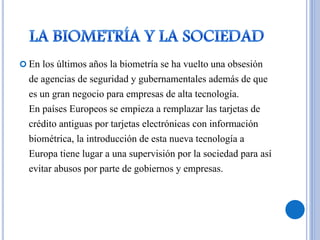  En los últimos años la biometría se ha vuelto una obsesión
de agencias de seguridad y gubernamentales además de que
es un gran negocio para empresas de alta tecnología.
En países Europeos se empieza a remplazar las tarjetas de
crédito antiguas por tarjetas electrónicas con información
biométrica, la introducción de esta nueva tecnología a
Europa tiene lugar a una supervisión por la sociedad para así
evitar abusos por parte de gobiernos y empresas.
 