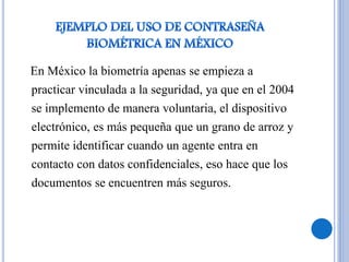 En México la biometría apenas se empieza a
practicar vinculada a la seguridad, ya que en el 2004
se implemento de manera voluntaria, el dispositivo
electrónico, es más pequeña que un grano de arroz y
permite identificar cuando un agente entra en
contacto con datos confidenciales, eso hace que los
documentos se encuentren más seguros.
 