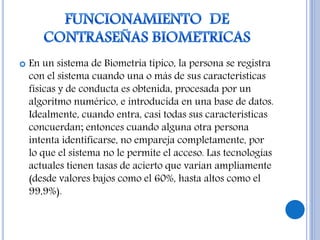  En un sistema de Biometria típico, la persona se registra
con el sistema cuando una o más de sus características
físicas y de conducta es obtenida, procesada por un
algoritmo numérico, e introducida en una base de datos.
Idealmente, cuando entra, casi todas sus características
concuerdan; entonces cuando alguna otra persona
intenta identificarse, no empareja completamente, por
lo que el sistema no le permite el acceso. Las tecnologías
actuales tienen tasas de acierto que varían ampliamente
(desde valores bajos como el 60%, hasta altos como el
99,9%).
 