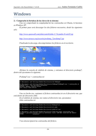 Seguridad y Alta Disponibilidad. 2º A.S.I.R.                Autor: Andree   Fernández Cadillo



Windows
2.- Comprueba la fortaleza de las claves de tu sistema:
      Una vez comprobado la complejidad de las contraseñas en Ubuntu, lo haremos
en Windows XP.
      El primer paso será descargar los dos ficheros necesarios, desde las siguientes
urls:

         http://www.openwall.com/john/contrib/john-1.7.6-jumbo-9-win32.zip

         http://www.tarasco.org/security/pwdump_7/pwdump7.zip

         Finalizada la descarga, descomprimimos los ficheros en el escritorio.




       Abrimos la consola de símbolo de sistema, y entramos al directorio pwdump7,
dentro del ejecutamos lo siguiente:

         Pwdump7.exe > contraseñas.txt




       Una vez hecho eso, copiamos el fichero contraseñas.txt en el directorio run, que
está dentro de directorio John.
       En el símbolo de sistema, nos vamos al directorio run, ejecutamos:
       John contraseñas.txt




         Y nos desencriptará las contraseñas del fichero.



                                               -9-
 