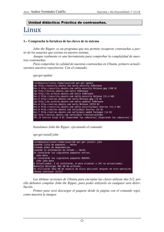 Autor:   Andree Fernández Cadillo                      Seguridad y Alta Disponibilidad. 2º A.S.I.R.



    Unidad didáctica: Práctica de contraseñas.

Linux
1.- Comprueba la fortaleza de las claves de tu sistema

         John the Ripper, es un programa que nos permite recuperar contraseñas a par-
tir de los usuarios que existen en nuestro sistema.
         Aunque realmente es una herramienta para comprobar la complejidad de nues-
tras contraseñas.
         Para comprobar la calidad de nuestras contraseñas en Ubuntu, primero actuali-
zaremos nuestros repositorios. Con el comando:

          apt-get update




          Instalamos John the Ripper, ejecutando el comando:

          apt-get install john




       Las últimas versiones de Ubuntu para encriptar las claves utilizan sha-512, por
ello debemos compilar John the Ripper, para poder utilizarlo en cualquier otra distri-
bución.
       Primer paso será descargar el paquete desde la página con el comando wget,
como muestra la imagen:




                                           -2-
 