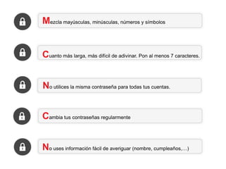 Mezcla mayúsculas, minúsculas, números y símbolos

Cuanto más larga, más difícil de adivinar. Pon al menos 7 caracteres.

No utilices la misma contraseña para todas tus cuentas.
Cambia tus contraseñas regularmente
No uses información fácil de averiguar (nombre, cumpleaños,…)

 