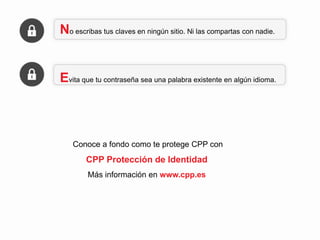 No escribas tus claves en ningún sitio. Ni las compartas con nadie.

Evita que tu contraseña sea una palabra existente en algún idioma.

Más información en www.cpp.es

 