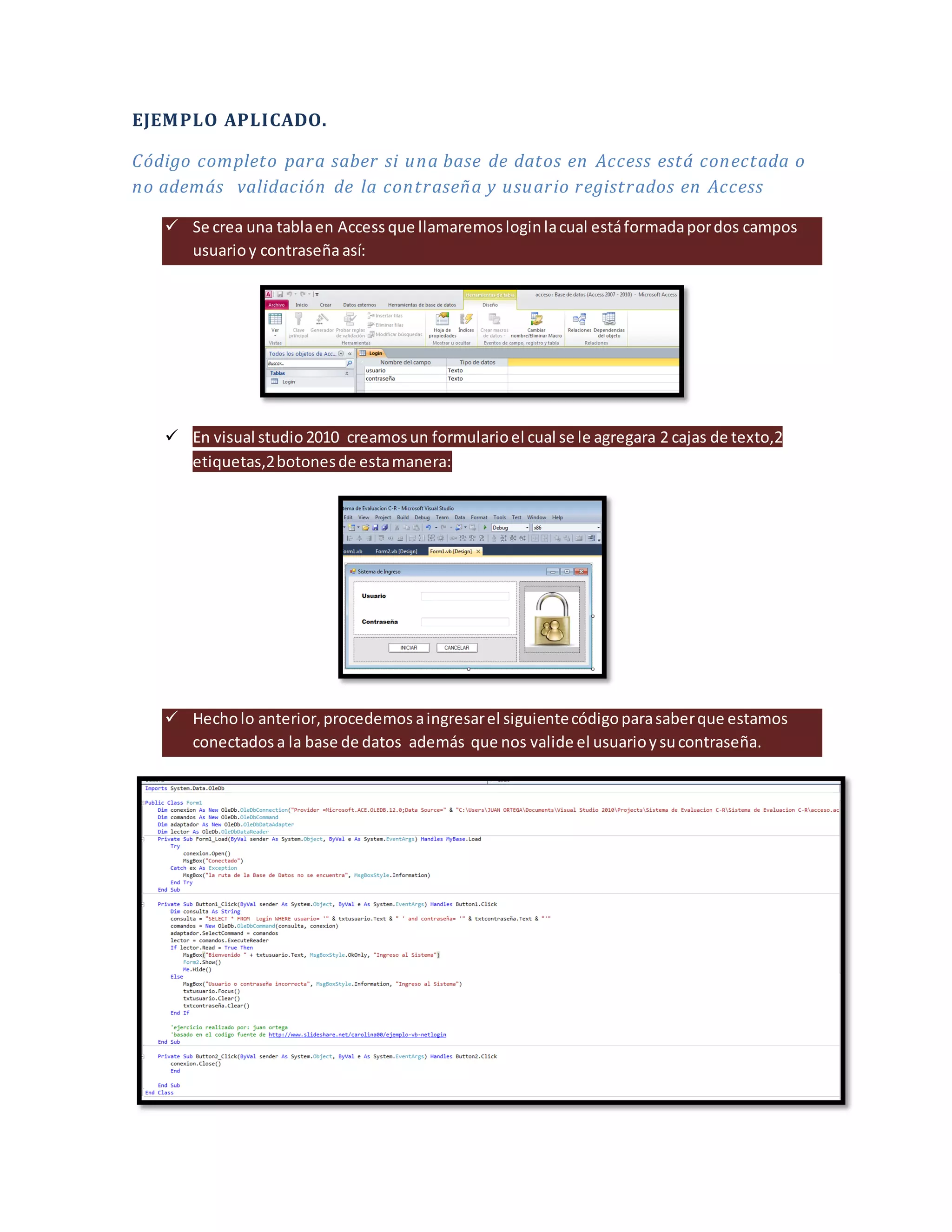 EJEMPLO APLICADO.
Código completo para saber si una base de datos en Access está conectada o
no además validación de la contraseña y usuario registrados en Access
Se crea una tabla en Access que llamaremos login la cual está formada por dos campos
usuario y contraseña así:
En visual studio 2010 creamos un formulario el cual se le agregara 2 cajas de texto,2
etiquetas,2 botones de esta manera:
Hecho lo anterior, procedemos a ingresar el siguiente código para saber que estamos
conectados a la base de datos además que nos valide el usuario y su contraseña.