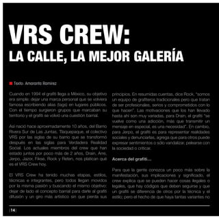 |14|
n Texto: Amaranta Ramírez
Cuando en 1994 el grafiti llega a México, su objetivo
era simple: dejar una marca personal que se volviera
famosa escribiendo alias (tags) en lugares públicos.
Con el tiempo surgieron grupos que marcaban su
territorio y el grafiti se volvió una cuestión barrial.
Así nació hace aproximadamente 10 años, del Barrio
Rivera Sur de Las Juntas, Tlaquepaque, el colectivo
VRS por las siglas de su barrio que se transformó
después en las siglas para Verdadera Realidad
Social. Los actuales miembros del crew que han
estado juntos por poco más de 2 años, Drain, Arre,
Jerpo, Jazor, Fikse, Rock y Reten, nos platican qué
es el VRS Crew hoy.
El VRS Crew ha tenido muchas etapas, estilos,
técnicas e integrantes, pero todos llegan movidos
por la misma pasión y buscando el mismo objetivo:
dejar de lado el concepto barrial para darle al grafiti
difusión y un giro más artístico sin que pierda sus
principios. En resumidas cuentas, dice Rock, “somos
un equipo de grafiteros tradicionales pero que tratan
de ser profesionales, serios y comprometidos con lo
que hacen”. Las motivaciones que los han llevado
hasta ahí son muy variadas, para Drain, el grafiti “se
vuelve como una adicción, más que transmitir un
mensaje en especial, es una necesidad”. En cambio,
para Jerpo, el grafiti es para representar realidades
sociales y denunciarlas, agrega que para otros puede
expresar sentimientos o sólo vandalizar, pelearse con
la sociedad o criticar.
Acerca del grafiti…
Para que la gente conozca un poco más sobre la
manifestación, sus implicaciones y significado, el
crew explica que se pueden hacer cosas ilegales o
legales, que hay códigos que deben seguirse y que
un grafiti se diferencia de otros por la técnica y el
estilo; pero el hecho de que haya tantas variantes no
VRS CREW:
LA CALLE, LA MEJOR GALERÍA
 