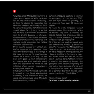 |29|
Kelly Rico, alias “Mosquito Costume” is a
guy as anybody else, but with a particular
trait, he has a natural talent for drawing,
so then he started to materialize his
ideas and thoughts as a hobby. In 2010
he started to develop a t shirt illustration
project, where the only thing he wanted
was to draw, but he never showed his
work to anyone because of shyness.
With the release of the prototypes on the
social network Facebook, his friends and
relatives could appreciate the hidden
talent that Mosquito had.
Three months passed by without any
kind of response from sponsors, thats
when Mosquito decided to take things a
little more serious, so he could express
himself in a more pure way, he set
long term goals to find collaborators
and release his work, and after great
effort and dedication, he found his first
collective show, named “Arquetipos”,
showing over 40 pieces.
In February he had his latest expo with
Zombiepill, a close friend, who insisted
in creating a live audiovisual show, he
would be making music while Mosquito
would be painting a mural.
Currently, Mosquito Costume is working
on an expo to be open January, 2013,
with the expo name still pending, but
he wishes to have over 50 pieces on
display.
As i saw his work, intrigued, i asked
Mosquito about his inspirations, which
he replied: “my work is inspired by
comics, tattoos, lots of cartoons too, is
very conceptual, everything is based on
symbols which get regrouped.”
All of his work is made by hand, with
pen and markers. Finally, i question him
about his nickname: “the Mosquito thing
came to my mind because i feel that as i
am a boy trapped in a mosquito costume
, its an animal that is born among many
and leaves alone and eats of peoples
blood. I feel i’ve done that from one way
or another, like squeezing lemons, like
getting to know people and getting the
best out of them, besides, there’s a lot
of mosquitos out there, and mosquitos
are a common bug from Mexico State,
meaning he is part of the folklore.”
Wanting to see more?
Facebook.com/mosquitocostume
 