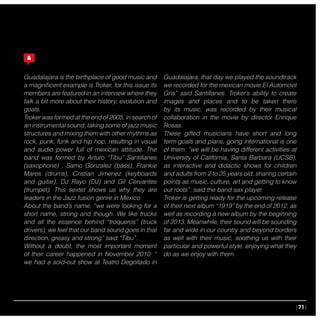|71|
Guadalajara is the birthplace of good music and
a magnificent example is Troker, for this issue its
members are featured in an interview where they
talk a bit more about their history, evolution and
goals.
Troker was formed at the end of 2005, in search of
an instrumental sound, taking some of jazz music
structures and mixing them with other rhythms as
rock, punk, funk and hip hop, resulting in visual
and audio power full of mexican attitude. The
band was formed by Arturo “Tibu” Santillanes
(saxophone) , Samo Gonzalez (bass), Frankie
Mares (drums), Cristian Jimenez (keyboards
and guitar), DJ Rayo (DJ) and Gil Cervantes
(trumpet). This sextet shows us why they are
leaders in the Jazz fusion genre in Mexico.
About the band’s name, “we were looking for a
short name, strong and though. We like trucks
and all the essence behind “troqueros” (truck
drivers), we feel that our band sound goes in that
direction, greasy and strong” said “Tibu”.
Without a doubt, the most important moment
of their career happened in November 2010: “
we had a sold-out show at Teatro Degollado in
Guadalajara, that day we played the soundtrack
we recorded for the mexican movie El Automovil
Gris” said Santillanes. Troker’s ability to create
images and places and to be taken there
by its music, was recorded by their musical
collaboration in the movie by director Enrique
Rosas.
These gifted musicians have short and long
term goals and plans, going international is one
of them: “we will be having different activities at
University of California, Santa Barbara (UCSB),
as interactive and didactic shows for children
and adults from 2 to 25 years old, sharing certain
points as music, culture, art and getting to know
out roots”, said the band sax player.
Troker is getting ready for the upcoming release
of their next album “1919” by the end of 2012, as
well as recording a new album by the beginning
of 2013. Meanwhile, their sound will be sounding
far and wide in our country and beyond borders
as well with their music, soothing us with their
particular and powerful style, enjoying what they
do as we enjoy with them.
 