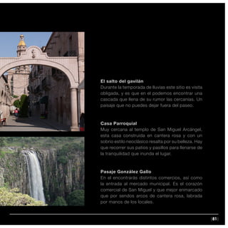 |81|
El salto del gavilán
Durante la temporada de lluvias este sitio es visita
obligada, y es que en el podemos encontrar una
cascada que llena de su rumor las cercanías. Un
paisaje que no puedes dejar fuera del paseo.
Casa Parroquial
Muy cercana al templo de San Miguel Arcángel,
esta casa construida en cantera rosa y con un
sobrio estilo neoclásico resalta por su belleza. Hay
que recorrer sus patios y pasillos para llenarse de
la tranquilidad que inunda el lugar.
Pasaje González Gallo
En el encontrarás distintos comercios, así como
la entrada al mercado municipal. Es el corazón
comercial de San Miguel y que mejor enmarcado
que por sendos arcos de cantera rosa, labrada
por manos de los locales.
 