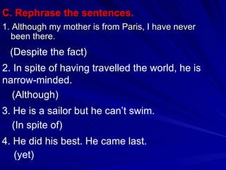 C. Rephrase the sentences. 1. Although my mother is from Paris, I have never been there. (Despite the fact)  2. In spite of having travelled the world, he is narrow-minded. (Although) 3. He is a sailor but he can’t swim. (In spite of) 4. He did his best. He came last. (yet) 