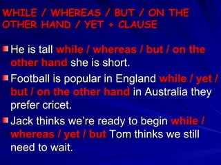 WHILE / WHEREAS / BUT / ON THE OTHER HAND / YET + CLAUSE He is tall  while / whereas / but / on the other hand  she is short. Football is popular in England  while / yet / but / on the other hand  in Australia they prefer cricet. Jack thinks we’re ready to begin  while / whereas / yet / but  Tom thinks we still need to wait. 